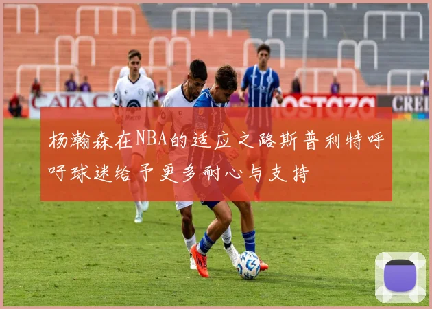 杨瀚森在NBA的适应之路斯普利特呼吁球迷给予更多耐心与支持