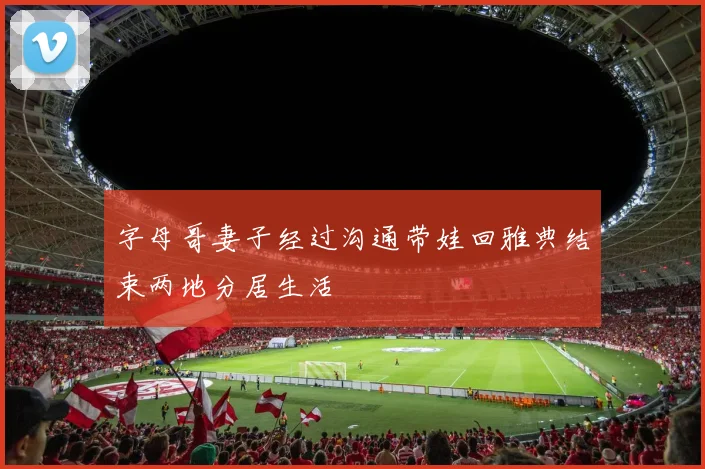 字母哥妻子经过沟通带娃回雅典结束两地分居生活