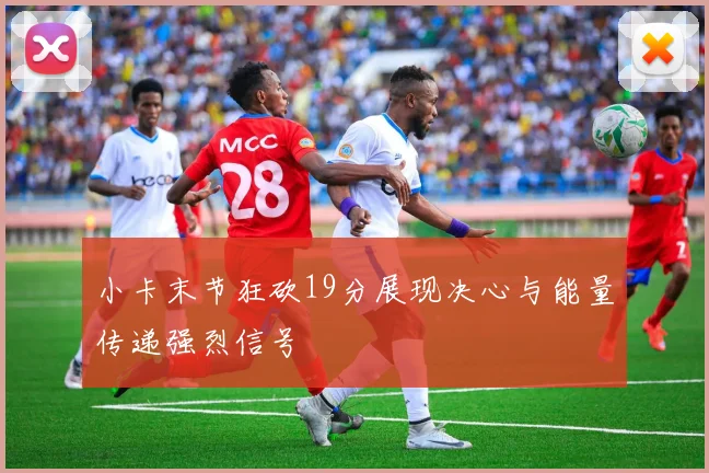 小卡末节狂砍19分展现决心与能量传递强烈信号