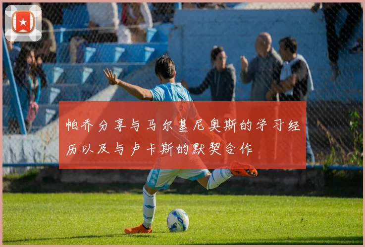 帕乔分享与马尔基尼奥斯的学习经历以及与卢卡斯的默契合作