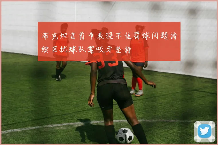 布克坦言首节表现不佳罚球问题持续困扰球队需咬牙坚持