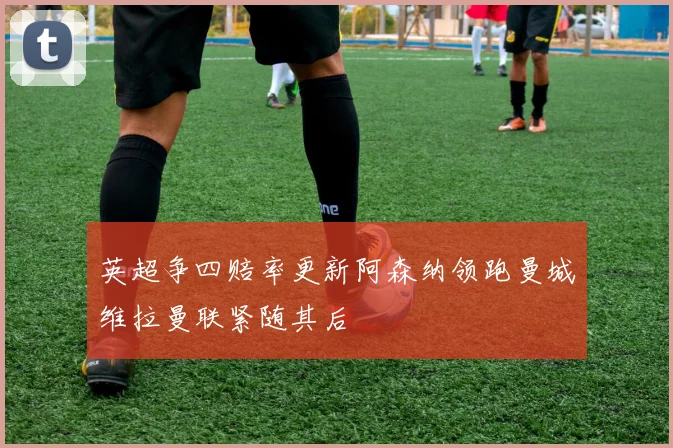 英超争四赔率更新阿森纳领跑曼城维拉曼联紧随其后