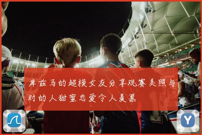 库兹马的超模女友分享观赛美照与对的人甜蜜恋爱令人羡慕