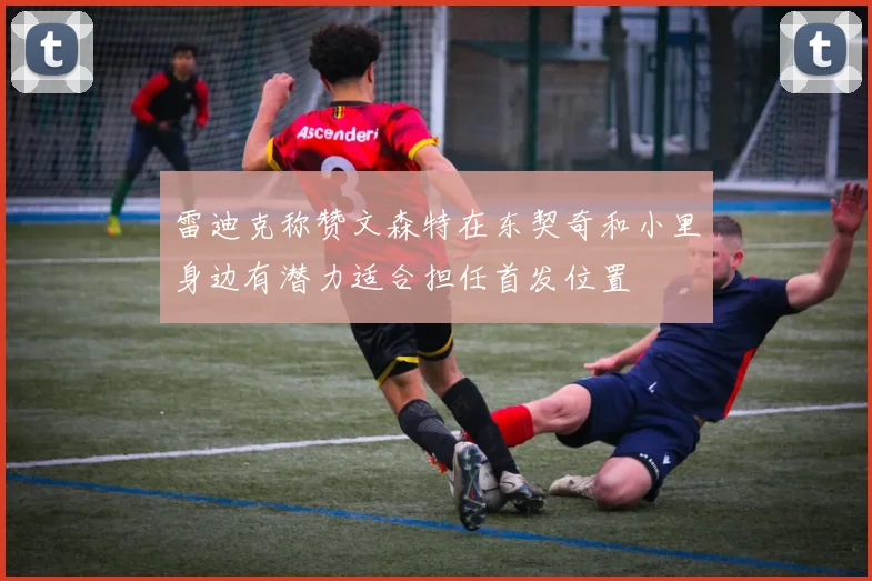 雷迪克称赞文森特在东契奇和小里身边有潜力适合担任首发位置