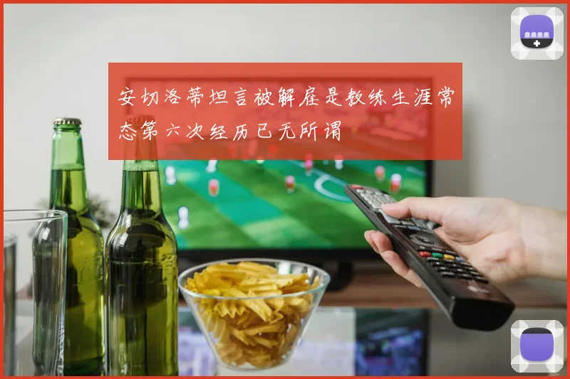 安切洛蒂坦言被解雇是教练生涯常态第六次经历已无所谓