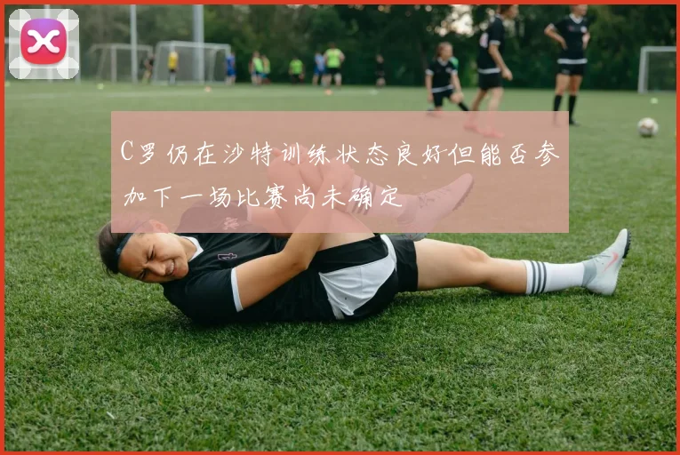 C罗仍在沙特训练状态良好但能否参加下一场比赛尚未确定