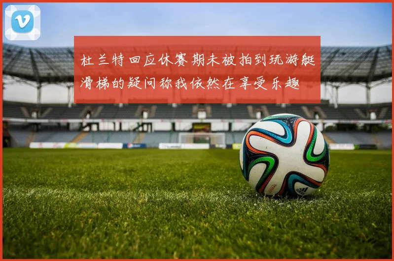 杜兰特回应休赛期未被拍到玩游艇滑梯的疑问称我依然在享受乐趣