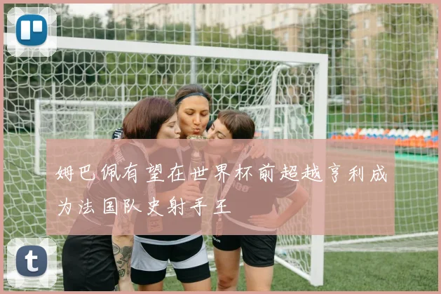 姆巴佩有望在世界杯前超越亨利成为法国队史射手王